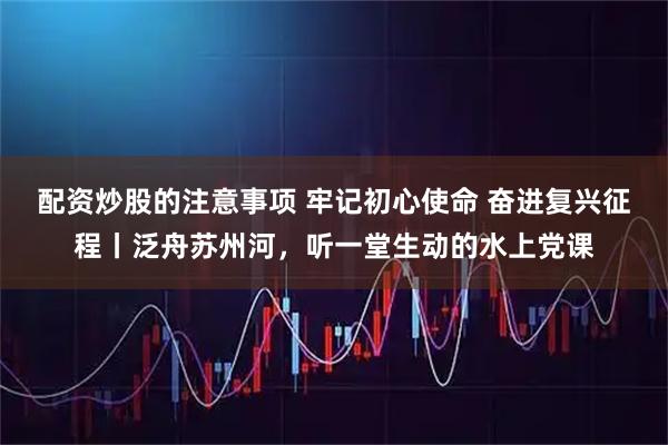 配资炒股的注意事项 牢记初心使命 奋进复兴征程丨泛舟苏州河，听一堂生动的水上党课