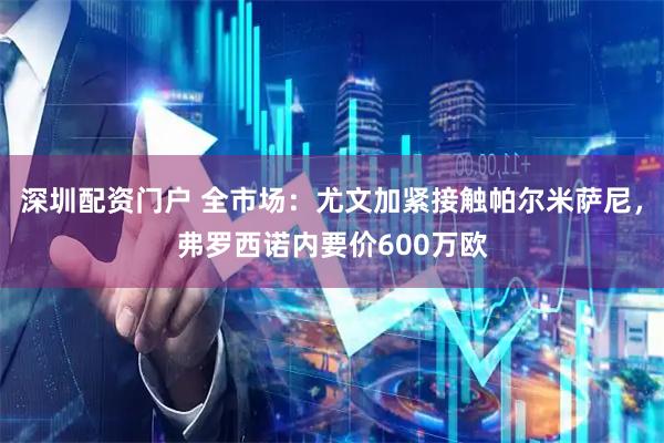 深圳配资门户 全市场：尤文加紧接触帕尔米萨尼，弗罗西诺内要价600万欧