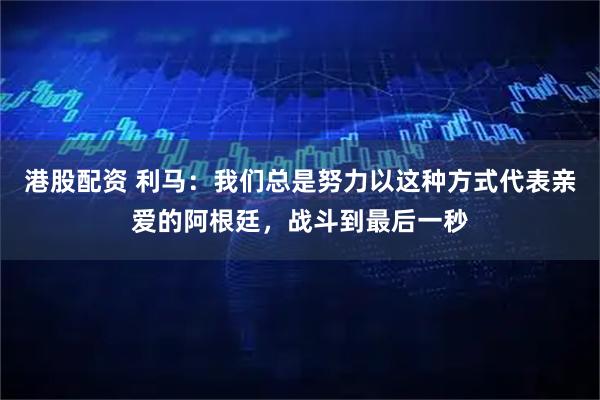 港股配资 利马：我们总是努力以这种方式代表亲爱的阿根廷，战斗到最后一秒