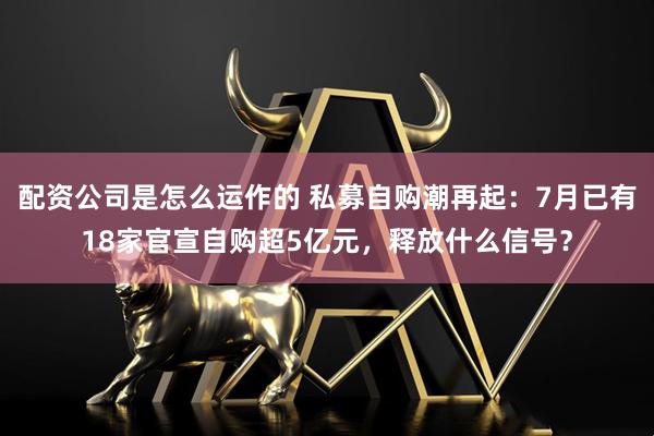 配资公司是怎么运作的 私募自购潮再起：7月已有18家官宣自购超5亿元，释放什么信号？